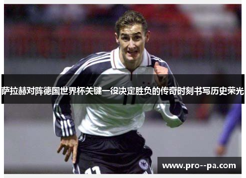 萨拉赫对阵德国世界杯关键一役决定胜负的传奇时刻书写历史荣光