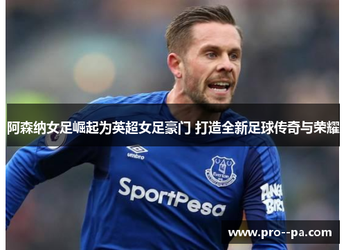 阿森纳女足崛起为英超女足豪门 打造全新足球传奇与荣耀