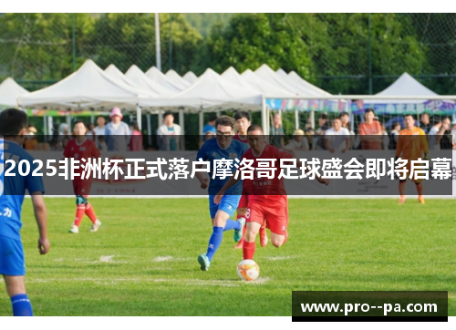 2025非洲杯正式落户摩洛哥足球盛会即将启幕 2025非洲杯正式落户摩洛哥足球盛会即将启幕