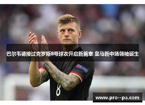 巴尔韦德接过克罗斯8号球衣开启新篇章 皇马新中场领袖诞生