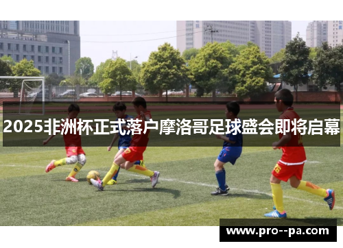 2025非洲杯正式落户摩洛哥足球盛会即将启幕