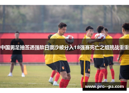 中国男足抽签遇强敌日澳沙被分入18强赛死亡之组挑战重重