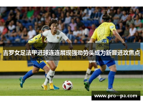 吉罗女足法甲进球连连展现强劲势头成为新晋进攻焦点 吉罗女足法甲进球连连展现强劲势头成为新晋进攻焦点