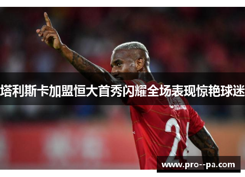 塔利斯卡加盟恒大首秀闪耀全场表现惊艳球迷