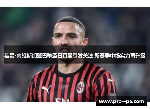 若昂·内维斯加盟巴黎圣日耳曼引发关注 新赛季中场实力再升级