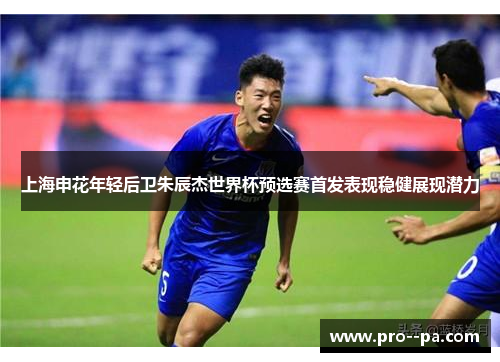 上海申花年轻后卫朱辰杰世界杯预选赛首发表现稳健展现潜力